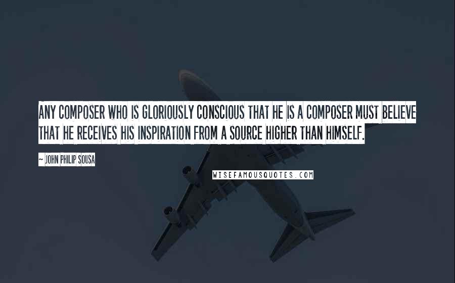 John Philip Sousa Quotes: Any composer who is gloriously conscious that he is a composer must believe that he receives his inspiration from a source higher than himself.