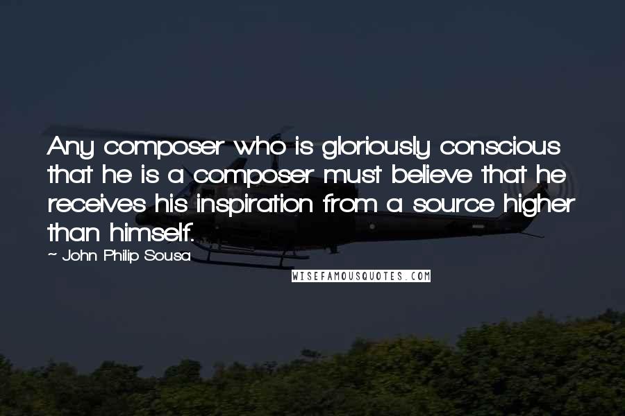 John Philip Sousa Quotes: Any composer who is gloriously conscious that he is a composer must believe that he receives his inspiration from a source higher than himself.