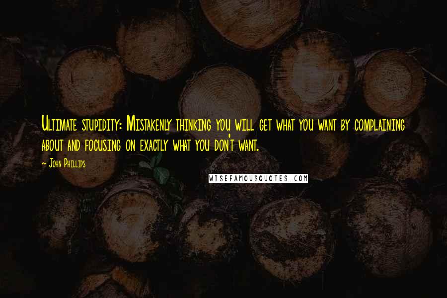 John Phillips Quotes: Ultimate stupidity: Mistakenly thinking you will get what you want by complaining about and focusing on exactly what you don't want.