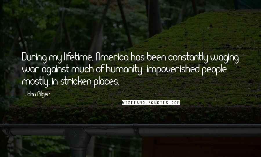 John Pilger Quotes: During my lifetime, America has been constantly waging war against much of humanity: impoverished people mostly, in stricken places.
