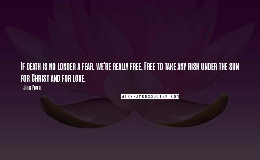 John Piper Quotes: If death is no longer a fear, we're really free. Free to take any risk under the sun for Christ and for love.