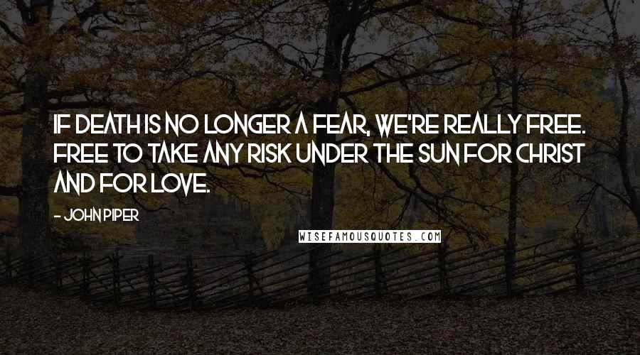 John Piper Quotes: If death is no longer a fear, we're really free. Free to take any risk under the sun for Christ and for love.