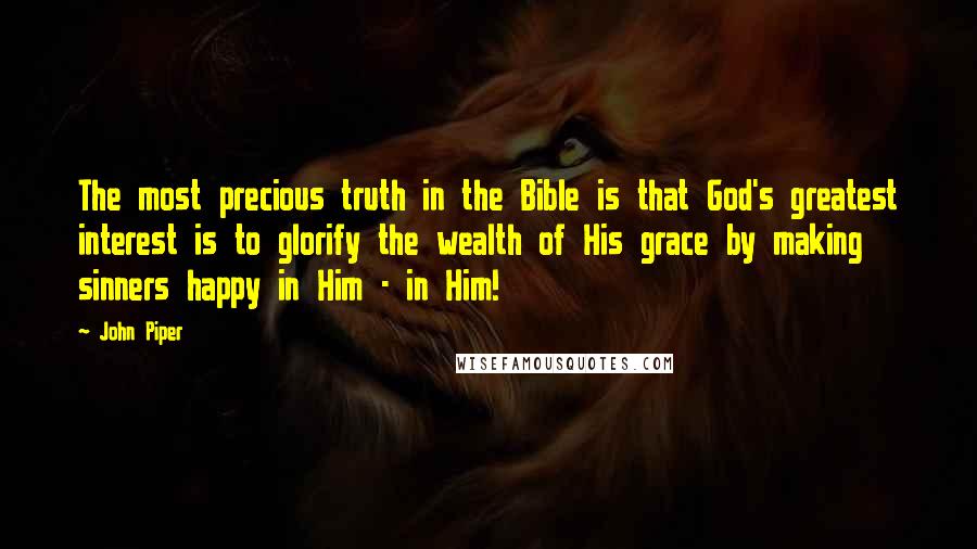 John Piper Quotes: The most precious truth in the Bible is that God's greatest interest is to glorify the wealth of His grace by making sinners happy in Him - in Him!