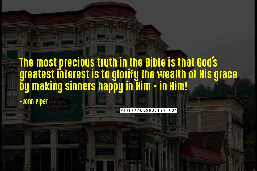 John Piper Quotes: The most precious truth in the Bible is that God's greatest interest is to glorify the wealth of His grace by making sinners happy in Him - in Him!