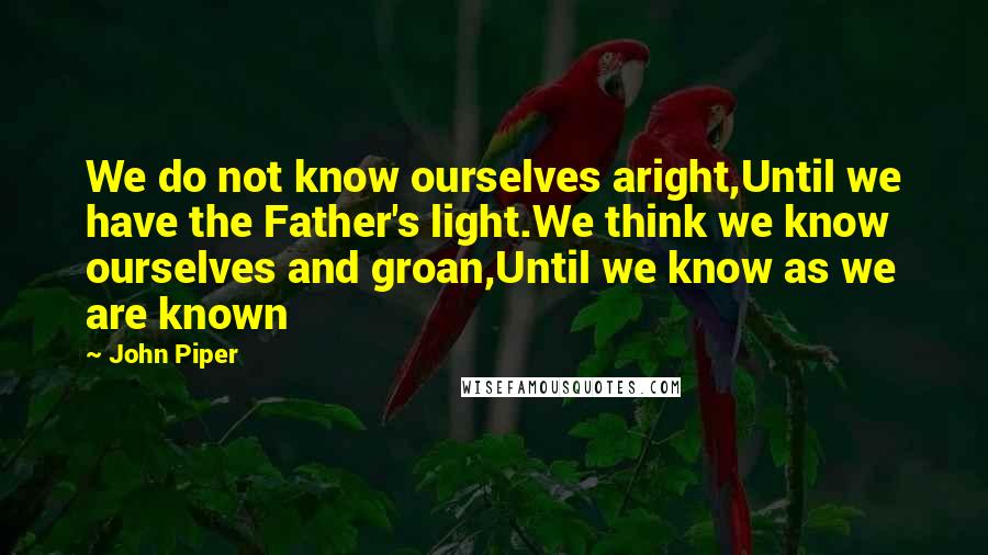 John Piper Quotes: We do not know ourselves aright,Until we have the Father's light.We think we know ourselves and groan,Until we know as we are known