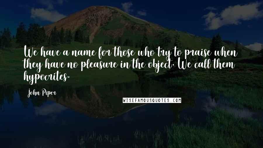 John Piper Quotes: We have a name for those who try to praise when they have no pleasure in the object. We call them hypocrites.