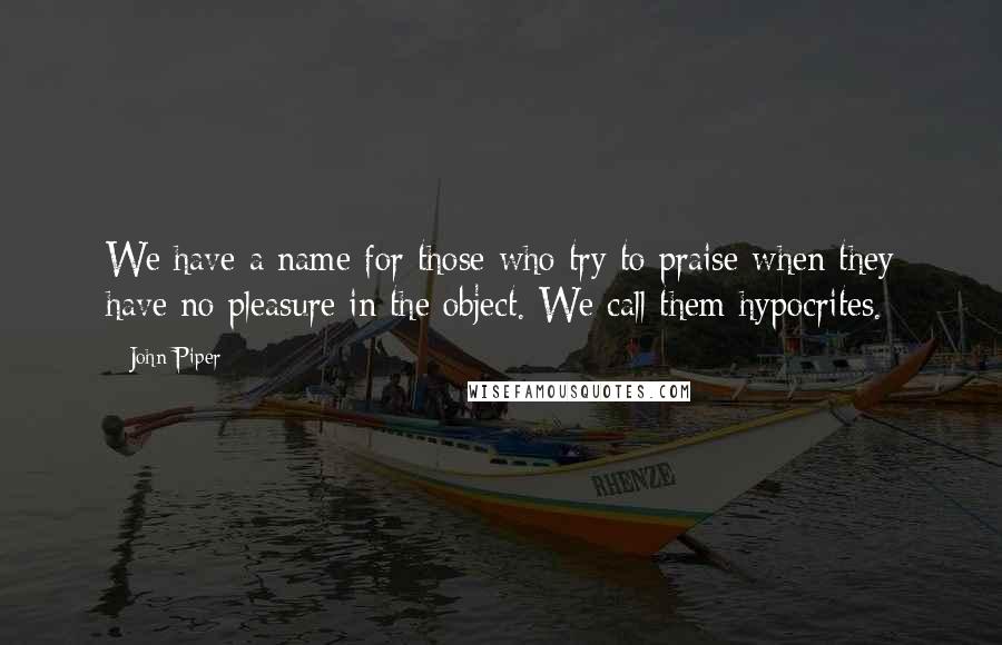 John Piper Quotes: We have a name for those who try to praise when they have no pleasure in the object. We call them hypocrites.