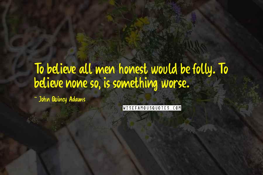 John Quincy Adams Quotes: To believe all men honest would be folly. To believe none so, is something worse.