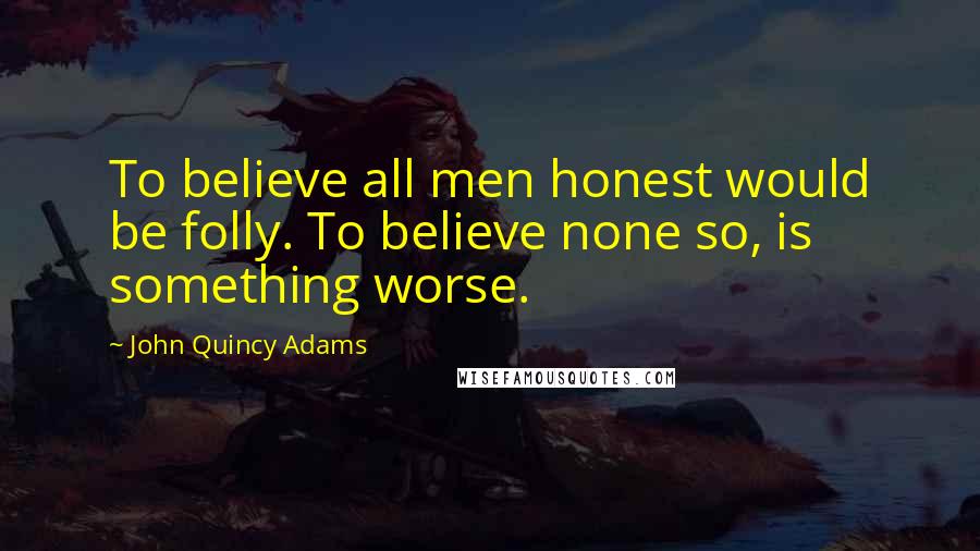 John Quincy Adams Quotes: To believe all men honest would be folly. To believe none so, is something worse.