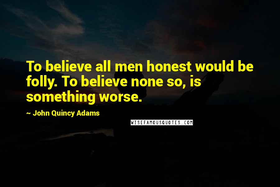 John Quincy Adams Quotes: To believe all men honest would be folly. To believe none so, is something worse.