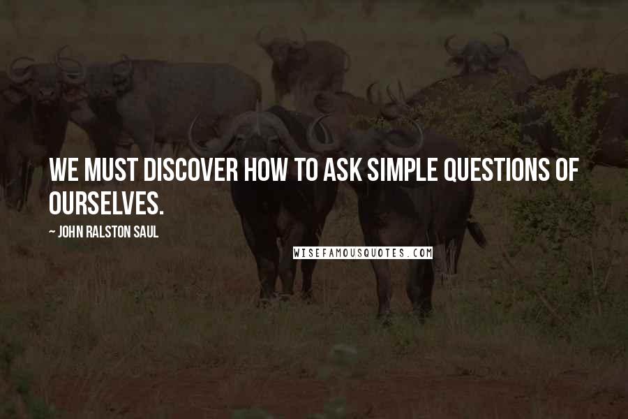 John Ralston Saul Quotes: We must discover how to ask simple questions of ourselves.