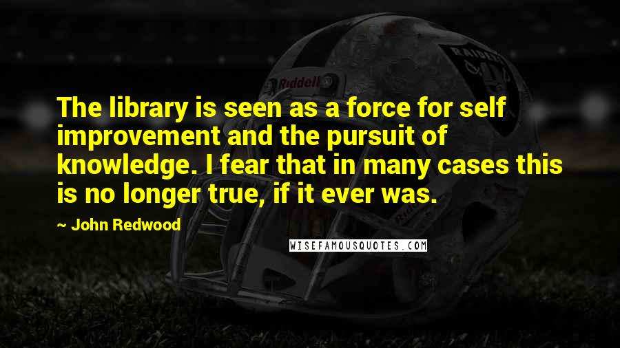 John Redwood Quotes: The library is seen as a force for self improvement and the pursuit of knowledge. I fear that in many cases this is no longer true, if it ever was.