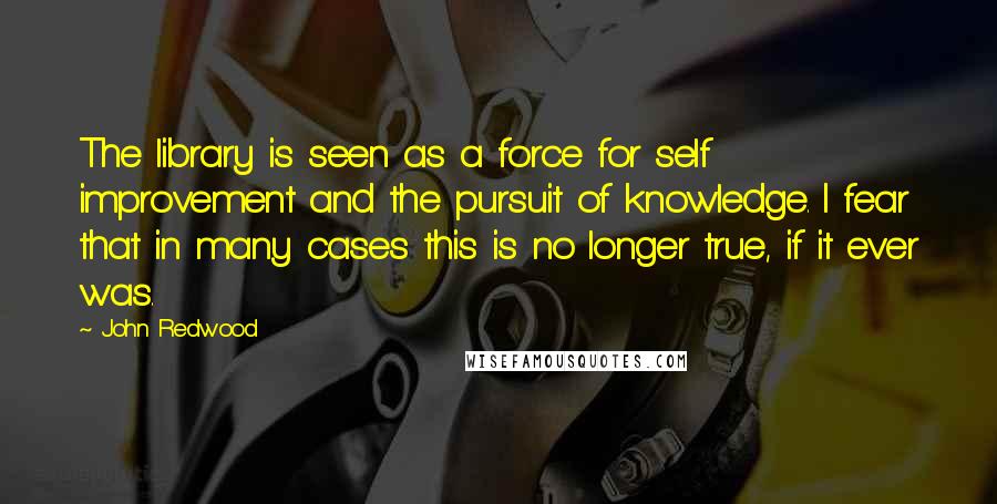 John Redwood Quotes: The library is seen as a force for self improvement and the pursuit of knowledge. I fear that in many cases this is no longer true, if it ever was.