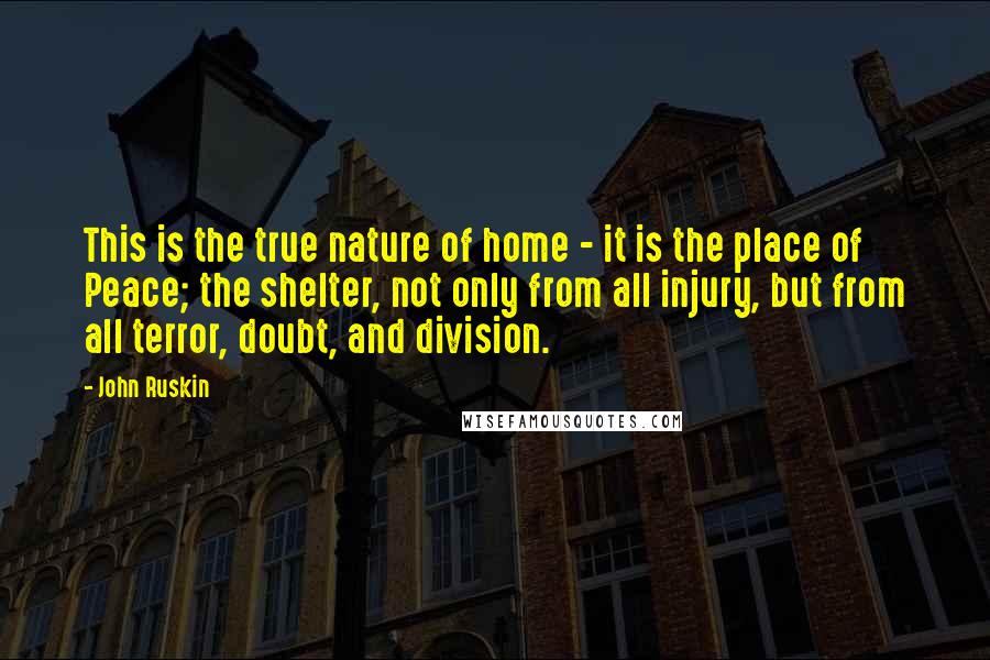 John Ruskin Quotes: This is the true nature of home - it is the place of Peace; the shelter, not only from all injury, but from all terror, doubt, and division.