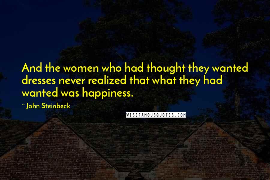 John Steinbeck Quotes: And the women who had thought they wanted dresses never realized that what they had wanted was happiness.