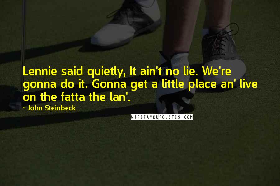 John Steinbeck Quotes: Lennie said quietly, It ain't no lie. We're gonna do it. Gonna get a little place an' live on the fatta the lan'.