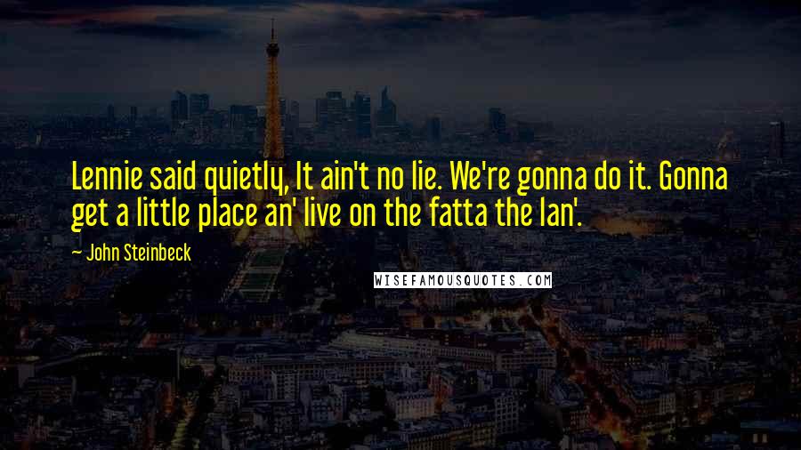 John Steinbeck Quotes: Lennie said quietly, It ain't no lie. We're gonna do it. Gonna get a little place an' live on the fatta the lan'.