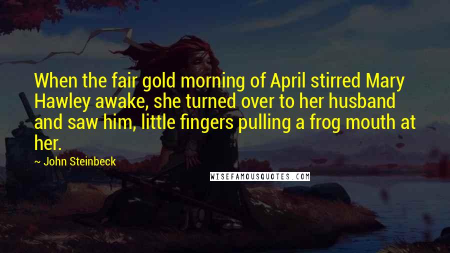 John Steinbeck Quotes: When the fair gold morning of April stirred Mary Hawley awake, she turned over to her husband and saw him, little fingers pulling a frog mouth at her.