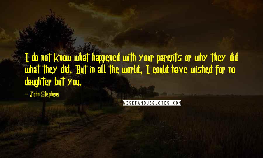 John Stephens Quotes: I do not know what happened with your parents or why they did what they did. But in all the world, I could have wished for no daughter but you.