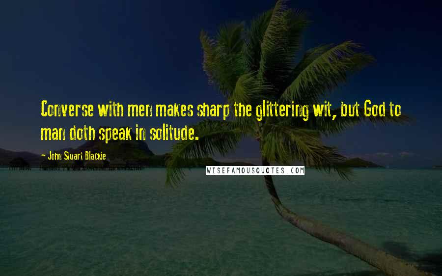 John Stuart Blackie Quotes: Converse with men makes sharp the glittering wit, but God to man doth speak in solitude.