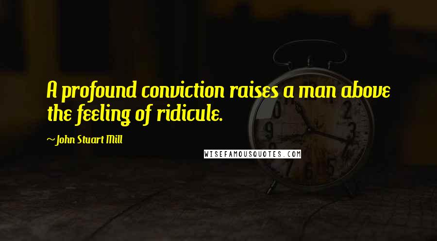 John Stuart Mill Quotes: A profound conviction raises a man above the feeling of ridicule.