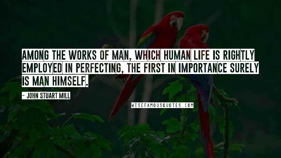 John Stuart Mill Quotes: Among the works of man, which human life is rightly employed in perfecting, the first in importance surely is man himself.