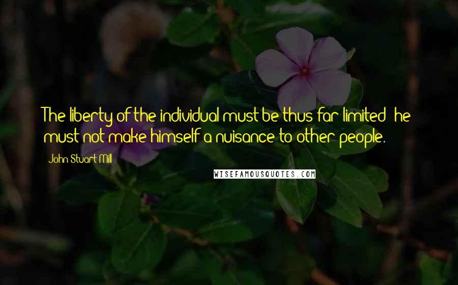 John Stuart Mill Quotes: The liberty of the individual must be thus far limited; he must not make himself a nuisance to other people.