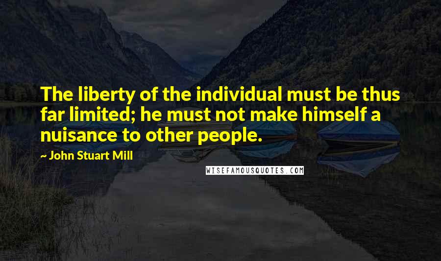 John Stuart Mill Quotes: The liberty of the individual must be thus far limited; he must not make himself a nuisance to other people.