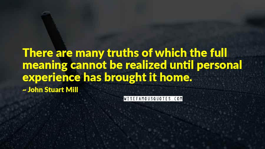 John Stuart Mill Quotes: There are many truths of which the full meaning cannot be realized until personal experience has brought it home.