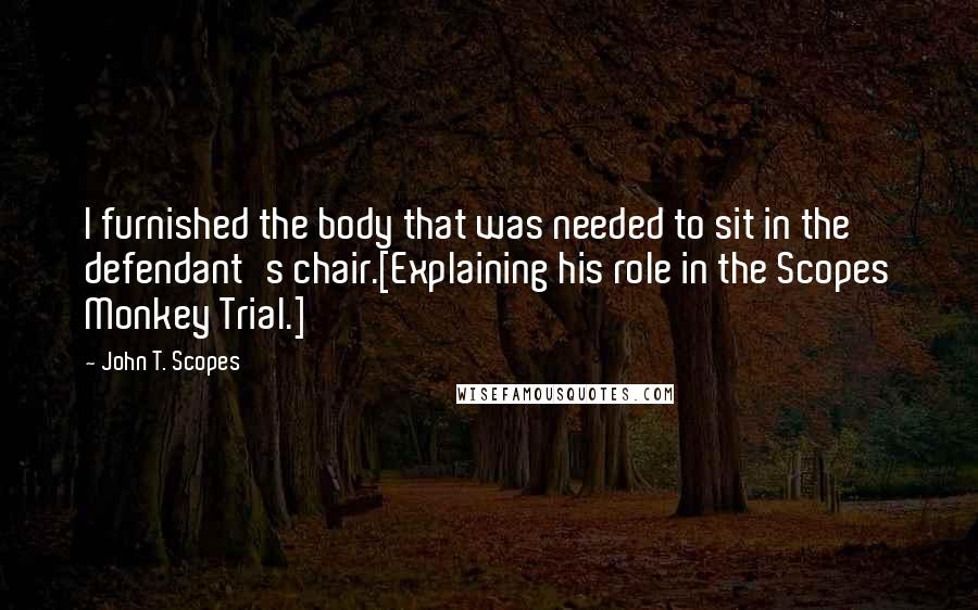 John T. Scopes Quotes: I furnished the body that was needed to sit in the defendant's chair.[Explaining his role in the Scopes Monkey Trial.]