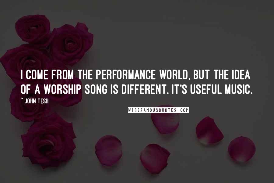 John Tesh Quotes: I come from the performance world, but the idea of a worship song is different. It's useful music.