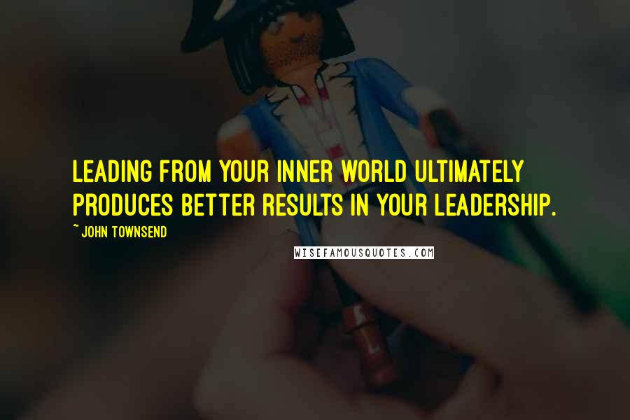 John Townsend Quotes: Leading from your inner world ultimately produces better results in your leadership.