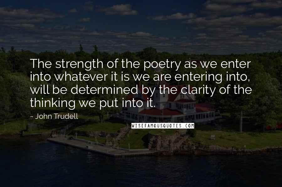 John Trudell Quotes: The strength of the poetry as we enter into whatever it is we are entering into, will be determined by the clarity of the thinking we put into it.