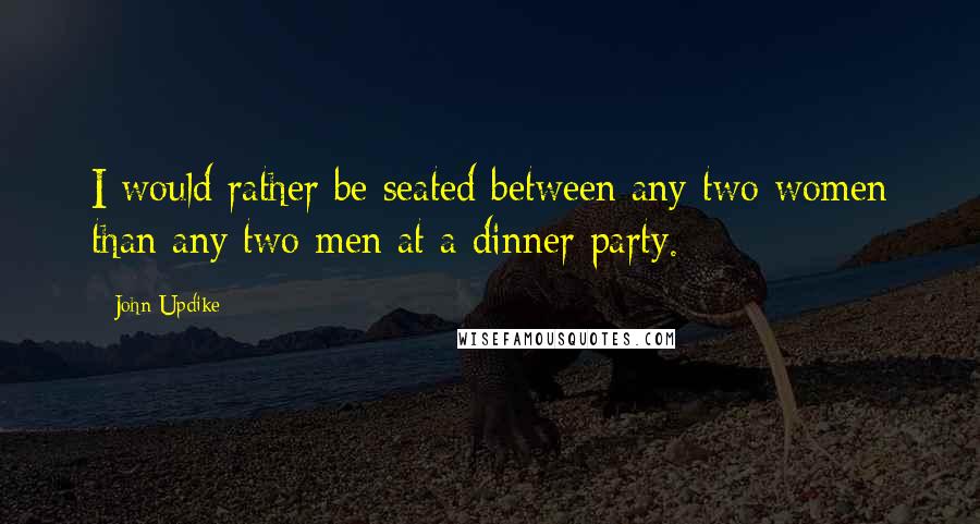 John Updike Quotes: I would rather be seated between any two women than any two men at a dinner party.