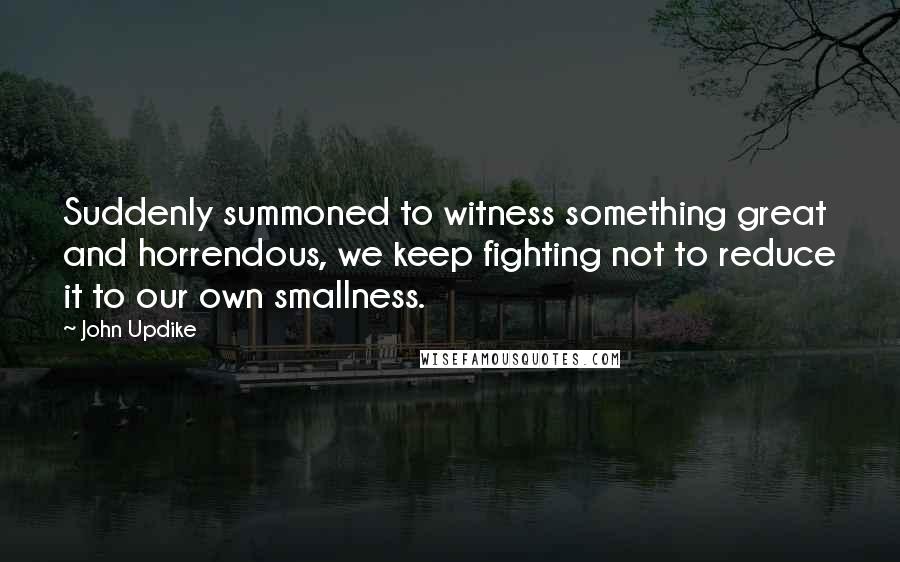 John Updike Quotes: Suddenly summoned to witness something great and horrendous, we keep fighting not to reduce it to our own smallness.