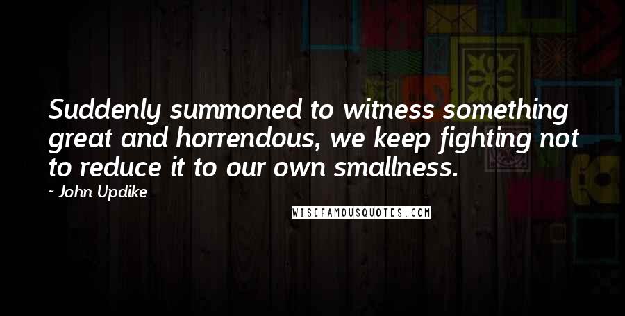 John Updike Quotes: Suddenly summoned to witness something great and horrendous, we keep fighting not to reduce it to our own smallness.