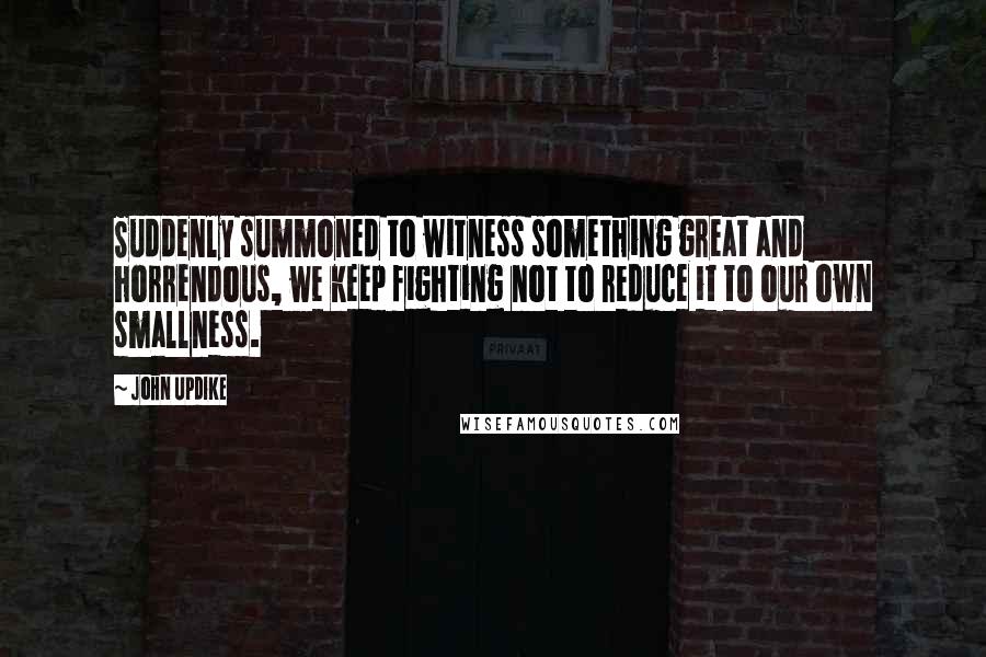 John Updike Quotes: Suddenly summoned to witness something great and horrendous, we keep fighting not to reduce it to our own smallness.