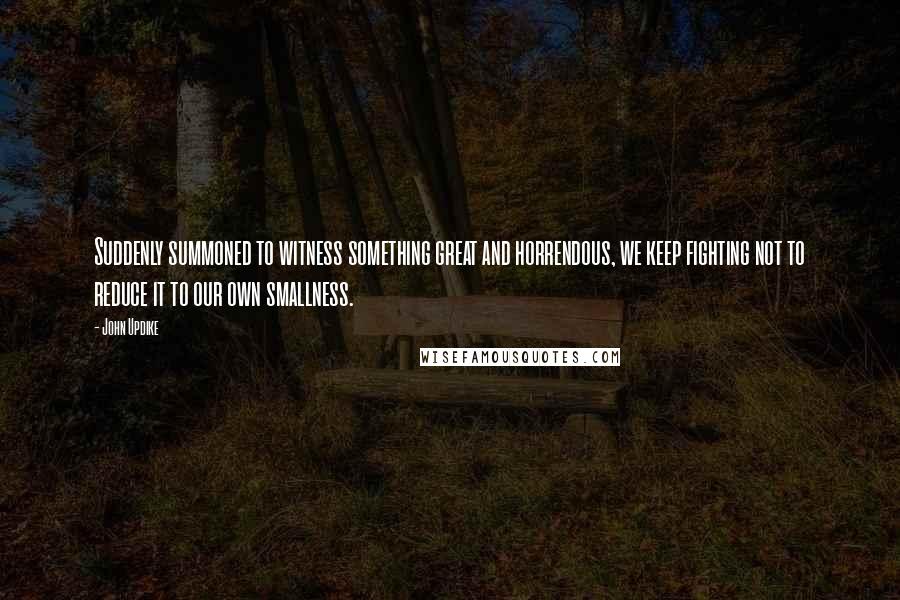 John Updike Quotes: Suddenly summoned to witness something great and horrendous, we keep fighting not to reduce it to our own smallness.