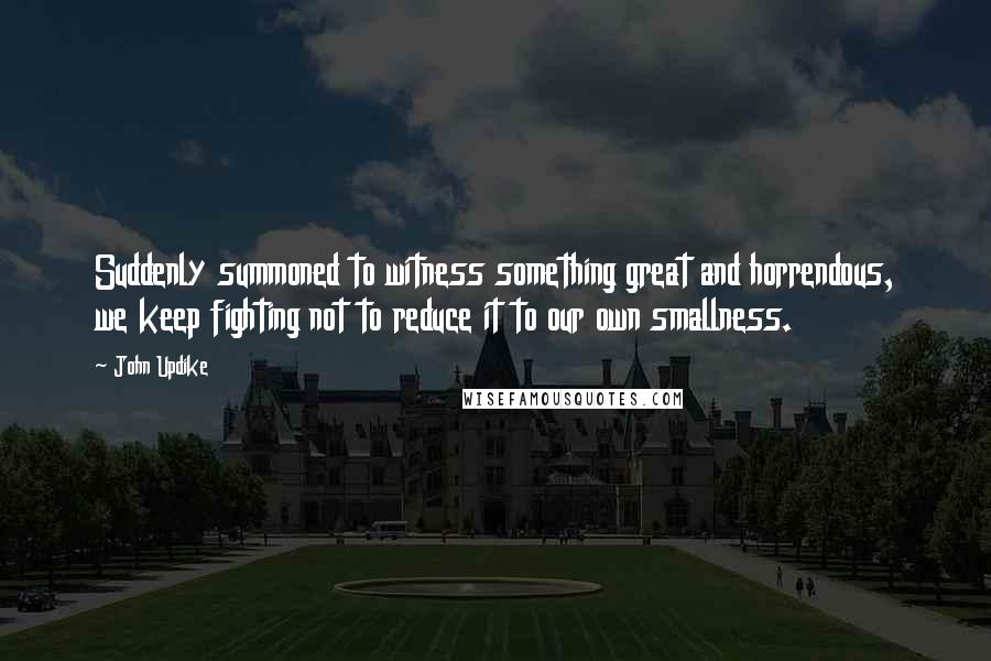 John Updike Quotes: Suddenly summoned to witness something great and horrendous, we keep fighting not to reduce it to our own smallness.