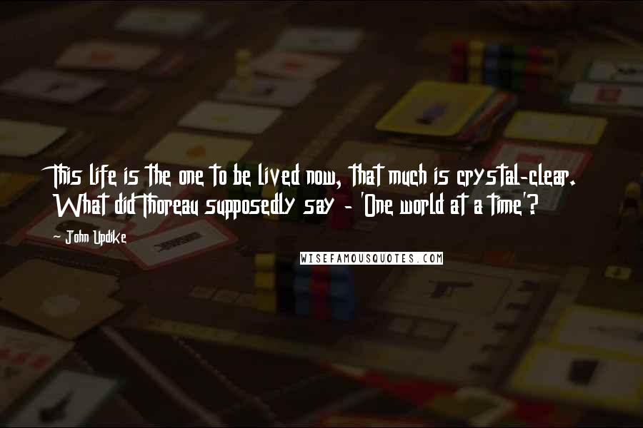 John Updike Quotes: This life is the one to be lived now, that much is crystal-clear. What did Thoreau supposedly say - 'One world at a time'?