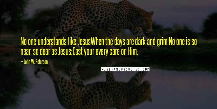 John W. Peterson Quotes: No one understands like JesusWhen the days are dark and grim.No one is so near, so dear as Jesus;Cast your every care on Him.