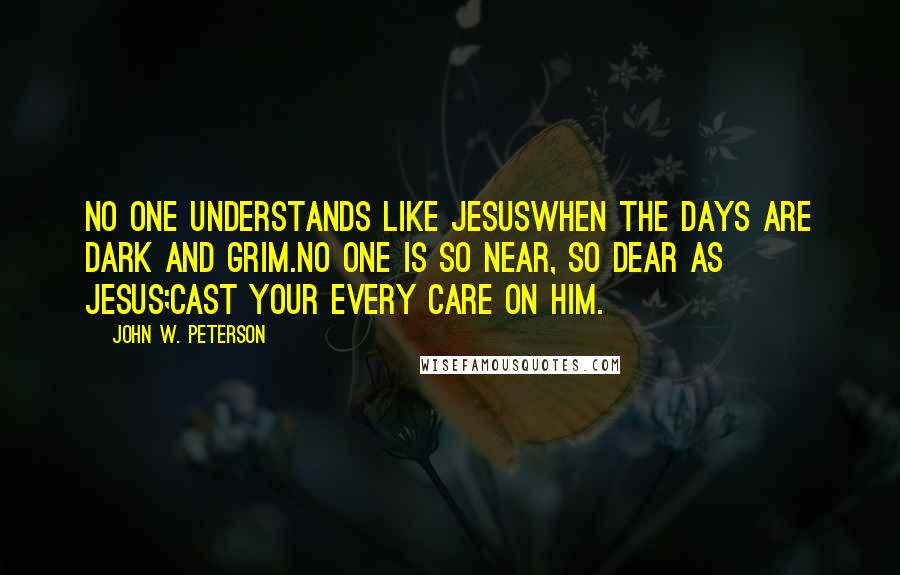 John W. Peterson Quotes: No one understands like JesusWhen the days are dark and grim.No one is so near, so dear as Jesus;Cast your every care on Him.