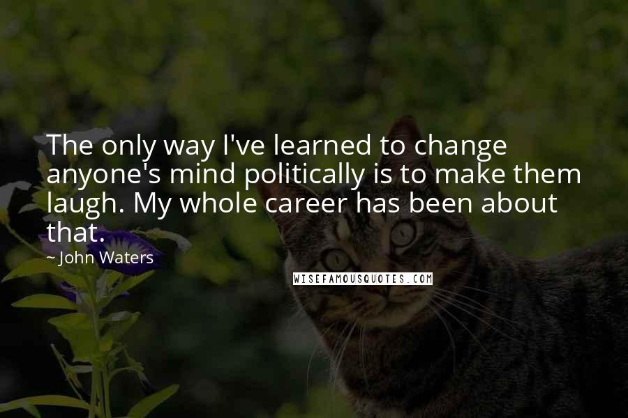 John Waters Quotes: The only way I've learned to change anyone's mind politically is to make them laugh. My whole career has been about that.