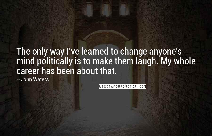 John Waters Quotes: The only way I've learned to change anyone's mind politically is to make them laugh. My whole career has been about that.