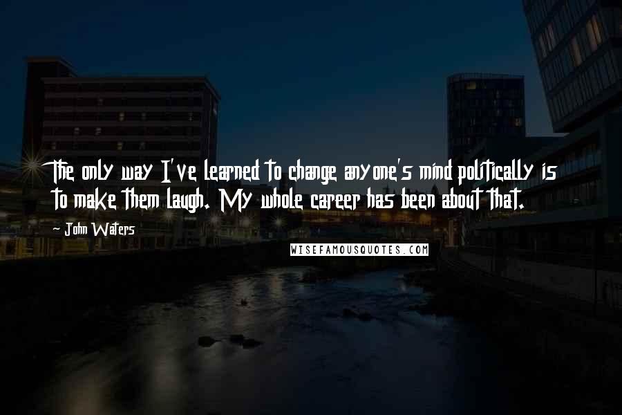 John Waters Quotes: The only way I've learned to change anyone's mind politically is to make them laugh. My whole career has been about that.