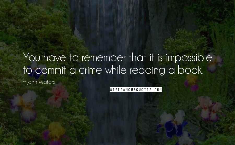 John Waters Quotes: You have to remember that it is impossible to commit a crime while reading a book.