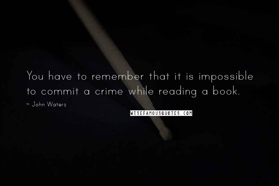 John Waters Quotes: You have to remember that it is impossible to commit a crime while reading a book.