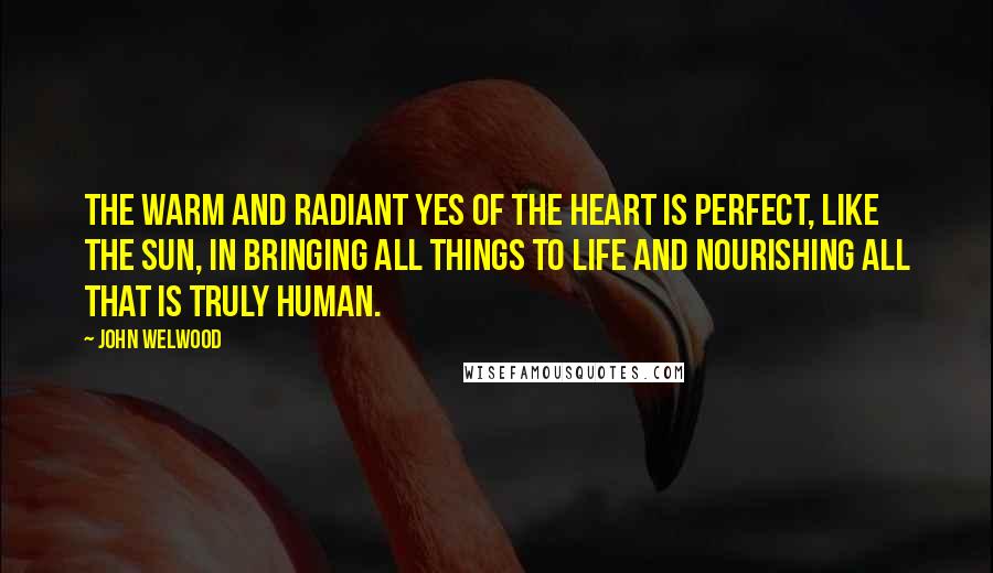 John Welwood Quotes: The warm and radiant yes of the heart is perfect, like the sun, in bringing all things to life and nourishing all that is truly human.