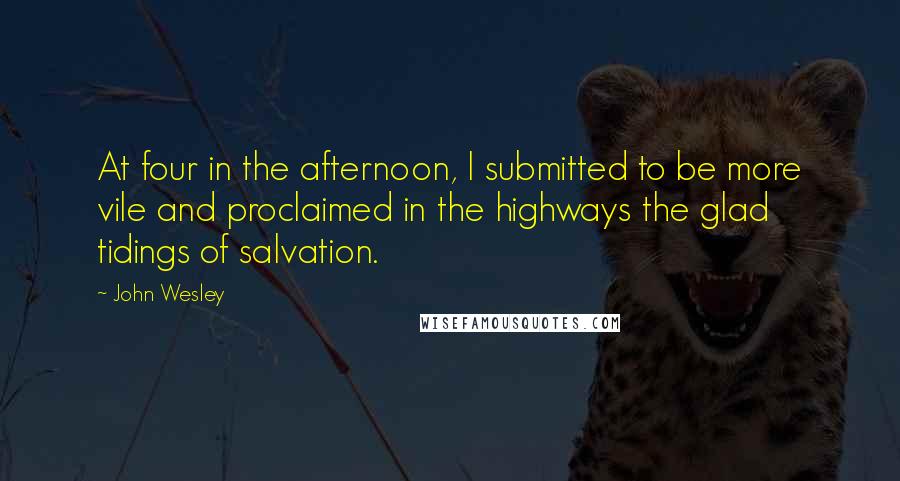 John Wesley Quotes: At four in the afternoon, I submitted to be more vile and proclaimed in the highways the glad tidings of salvation.