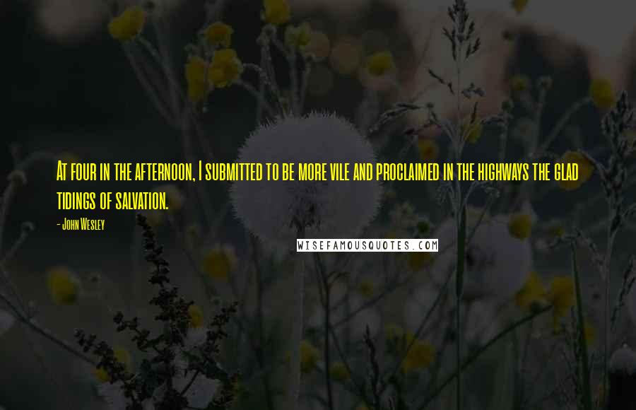 John Wesley Quotes: At four in the afternoon, I submitted to be more vile and proclaimed in the highways the glad tidings of salvation.